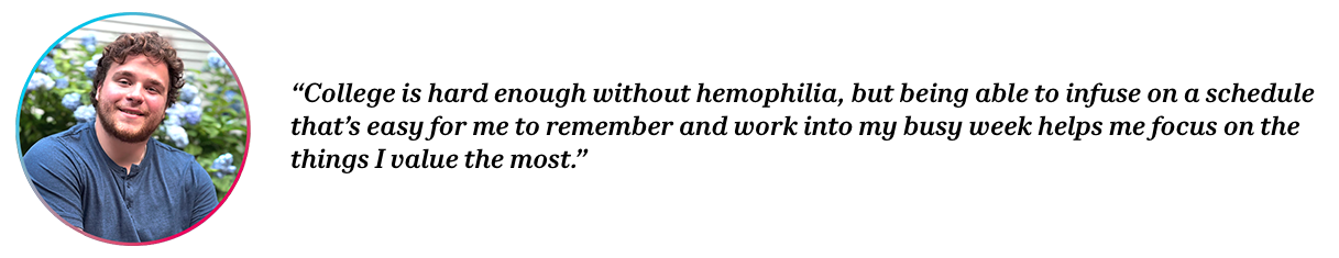 Peer Daniel with quote “College is hard enough without hemophilia, but being able to infuse on a schedule that’s easy for me to remember and work into my busy week helps me focus on the things I value the most.”
