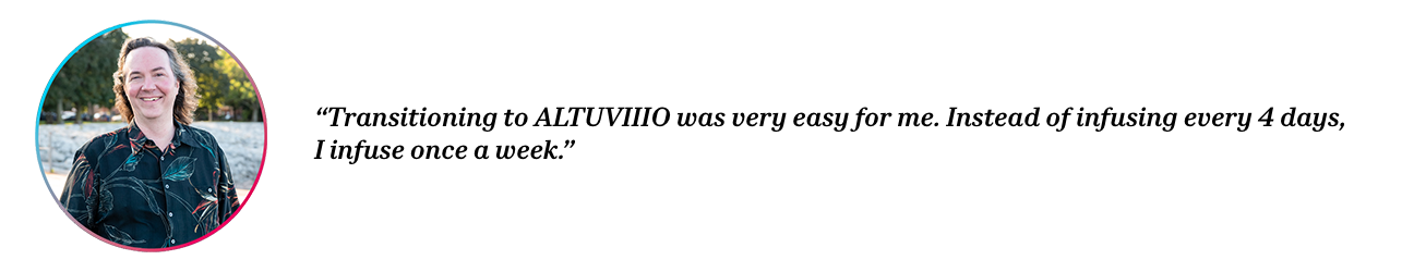 Peer David with quote “Transitioning to ALTUVIIIO was very easy for me. Instead of infusing every 4 days, I infuse once a week.”
