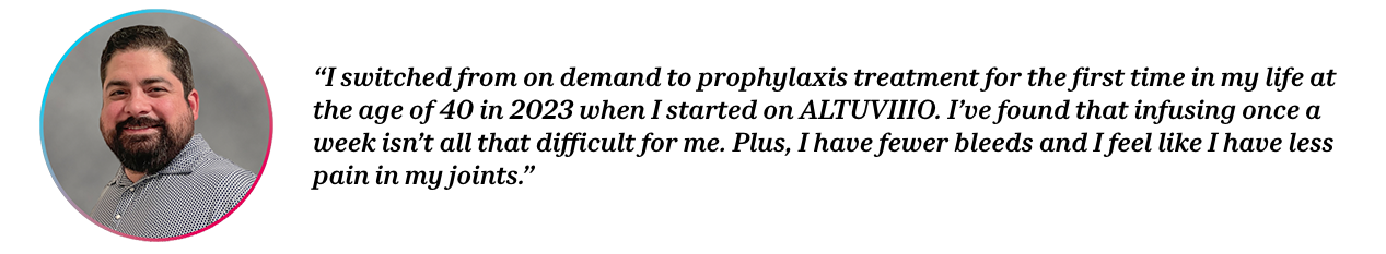 Peer Tommy with quote “I switched from on demand to prophylaxis treatment for the first time in my life at the age of 40 in 2023 when I started on ALTUVIIIO. I’ve found that infusing once a week isn’t all that difficult for me. Plus, I have fewer bleeds and I feel like I have less pain in my joints.”